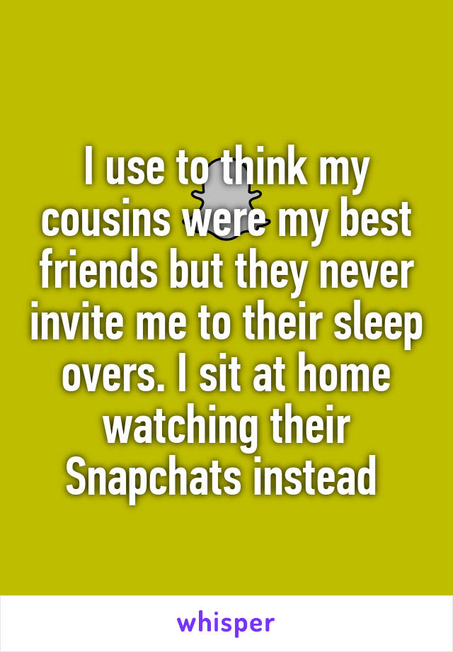 I use to think my cousins were my best friends but they never invite me to their sleep overs. I sit at home watching their Snapchats instead 