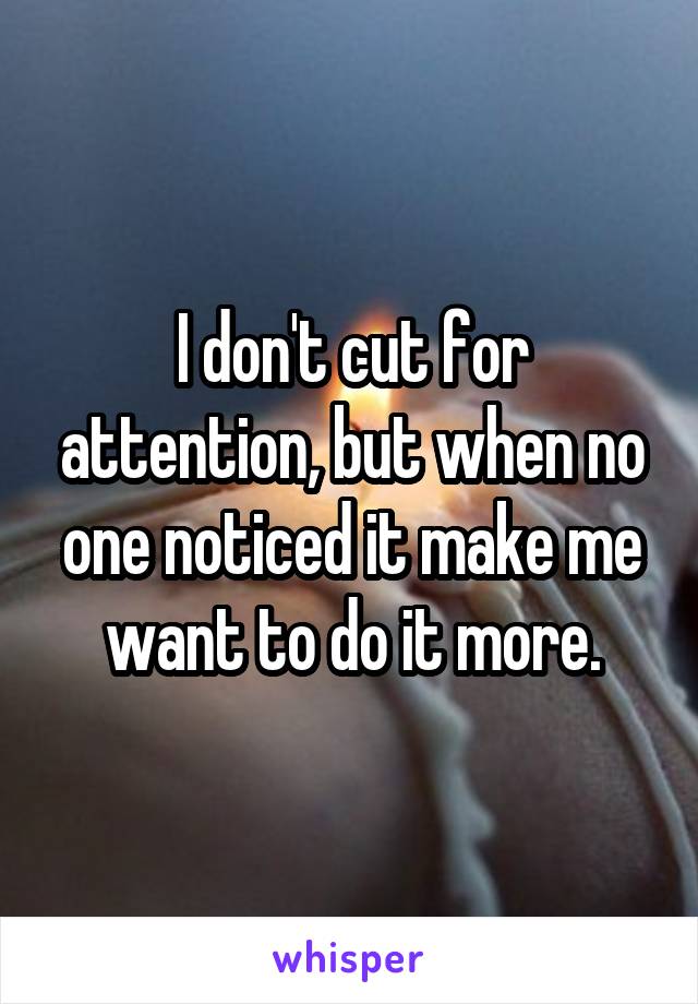 I don't cut for attention, but when no one noticed it make me want to do it more.