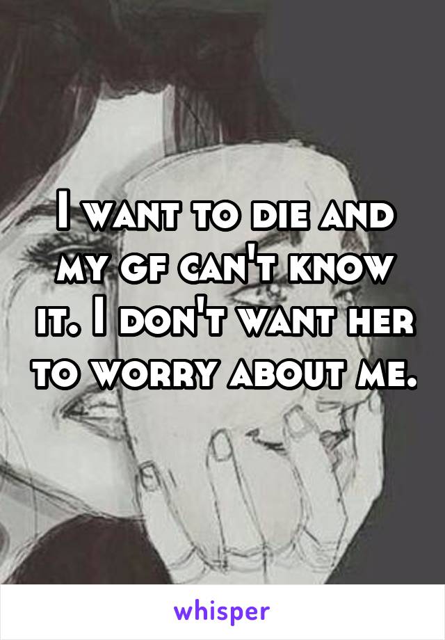 I want to die and my gf can't know it. I don't want her to worry about me. 