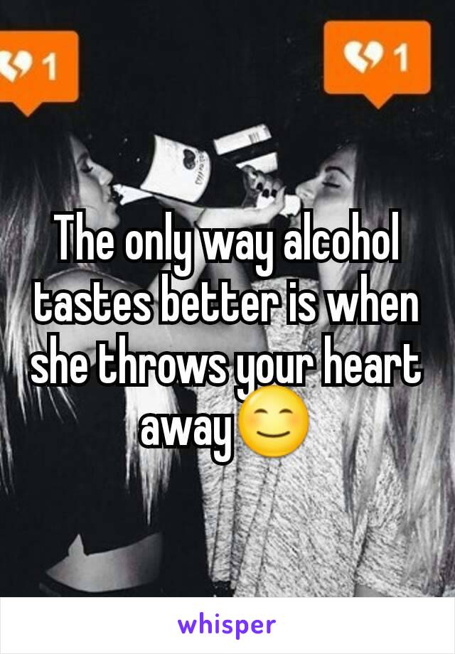 The only way alcohol tastes better is when she throws your heart away😊