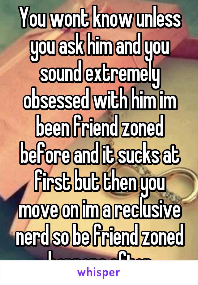 You wont know unless you ask him and you sound extremely obsessed with him im been friend zoned before and it sucks at first but then you move on im a reclusive nerd so be friend zoned happens often