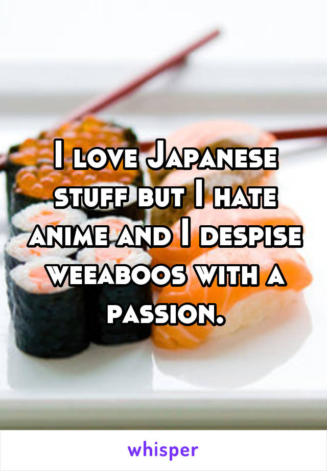 I love Japanese stuff but I hate anime and I despise weeaboos with a passion.