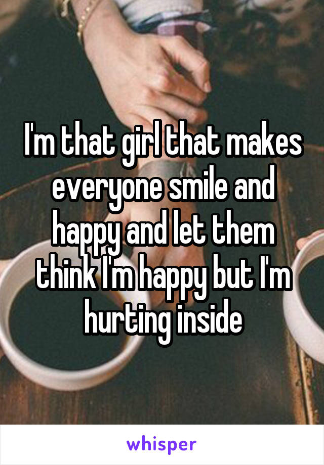 I'm that girl that makes everyone smile and happy and let them think I'm happy but I'm hurting inside