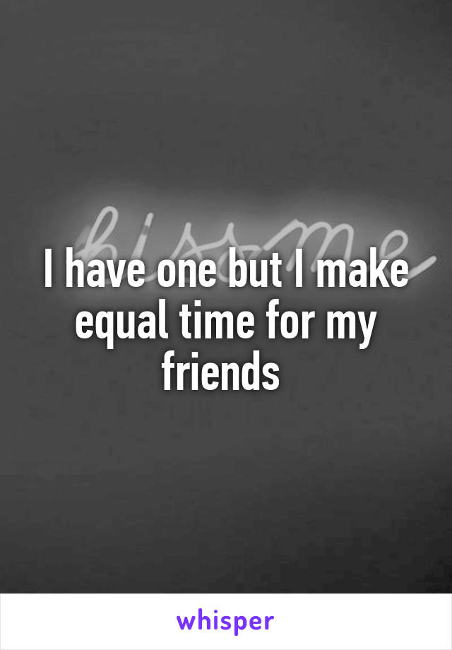 I have one but I make equal time for my friends 