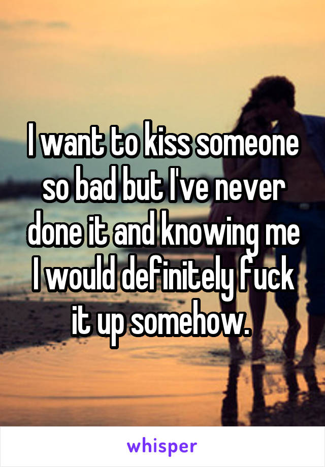 I want to kiss someone so bad but I've never done it and knowing me I would definitely fuck it up somehow. 