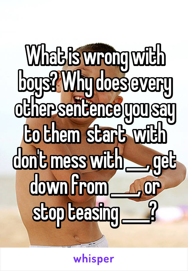 What is wrong with boys? Why does every other sentence you say to them  start  with don't mess with ___, get down from ____, or stop teasing ____?