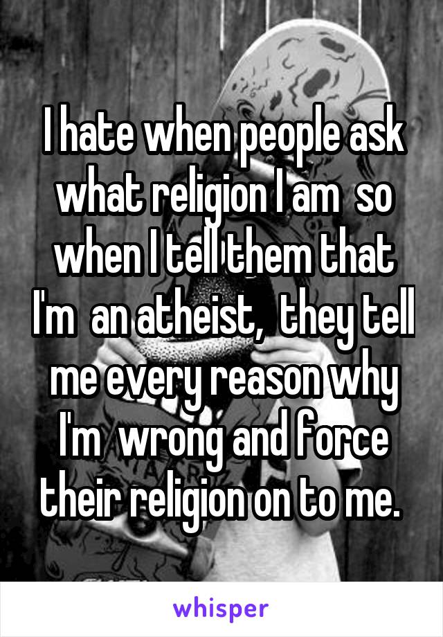 I hate when people ask what religion I am  so when I tell them that I'm  an atheist,  they tell me every reason why I'm  wrong and force their religion on to me. 