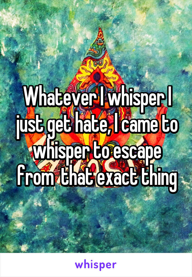 Whatever I whisper I just get hate, I came to whisper to escape from  that exact thing