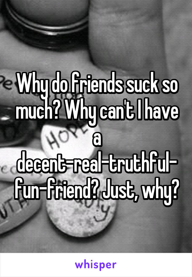 Why do friends suck so much? Why can't I have a decent-real-truthful-fun-friend? Just, why?