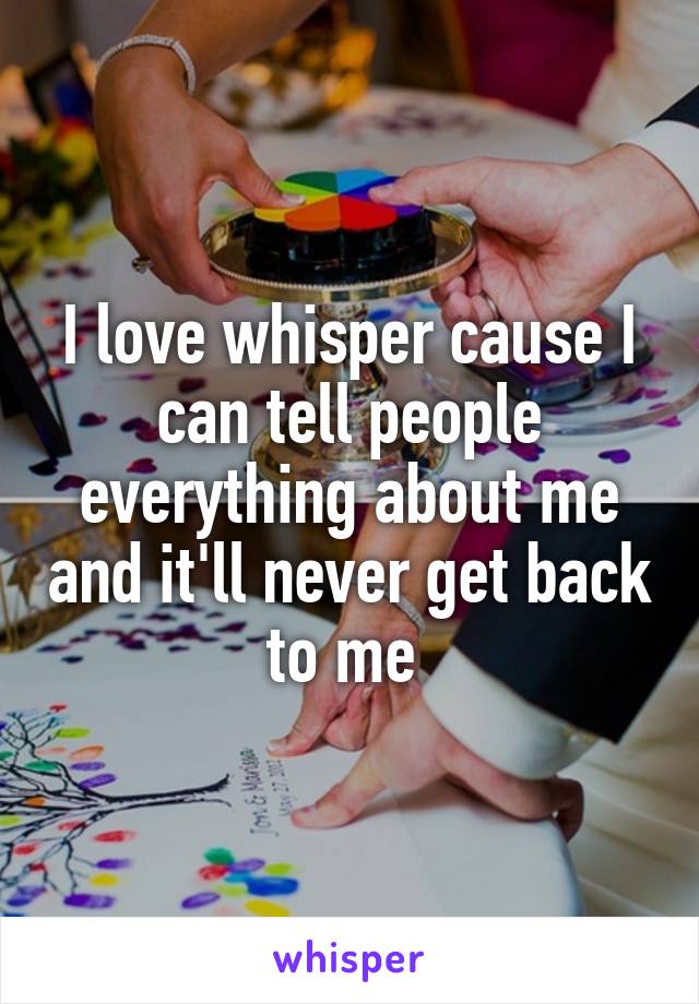 I love whisper cause I can tell people everything about me and it'll never get back to me 