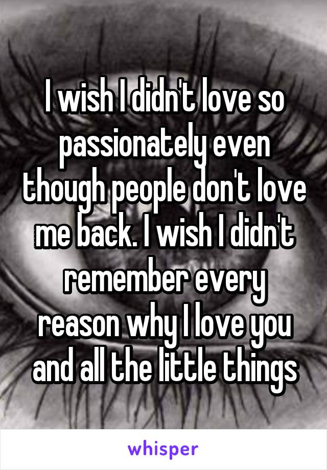 I wish I didn't love so passionately even though people don't love me back. I wish I didn't remember every reason why I love you and all the little things