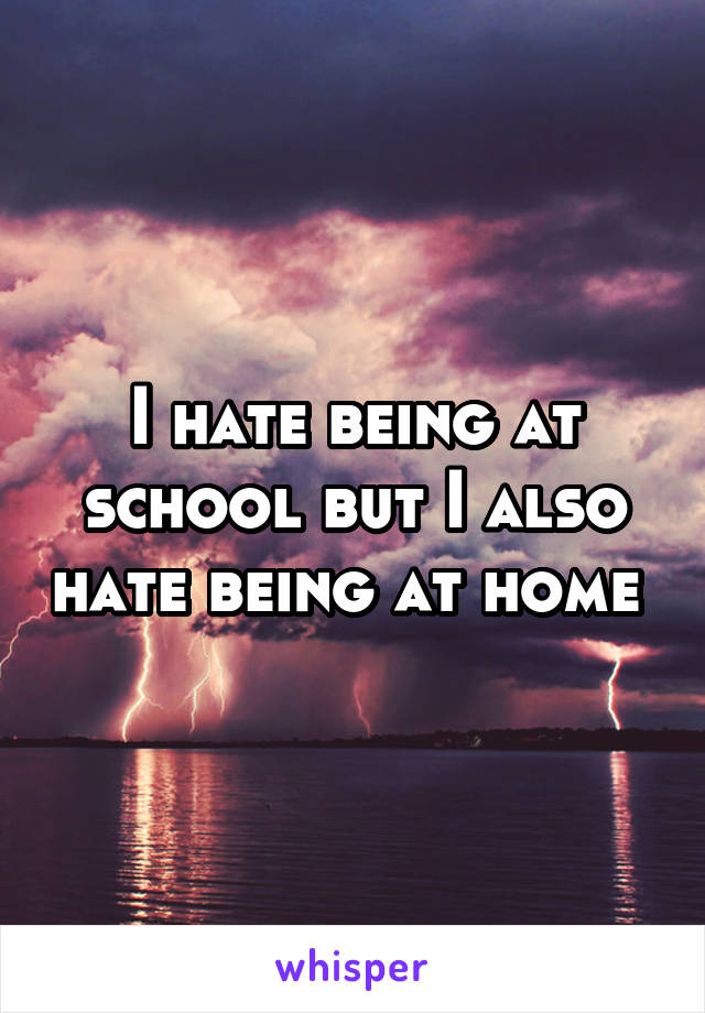 I hate being at school but I also hate being at home 