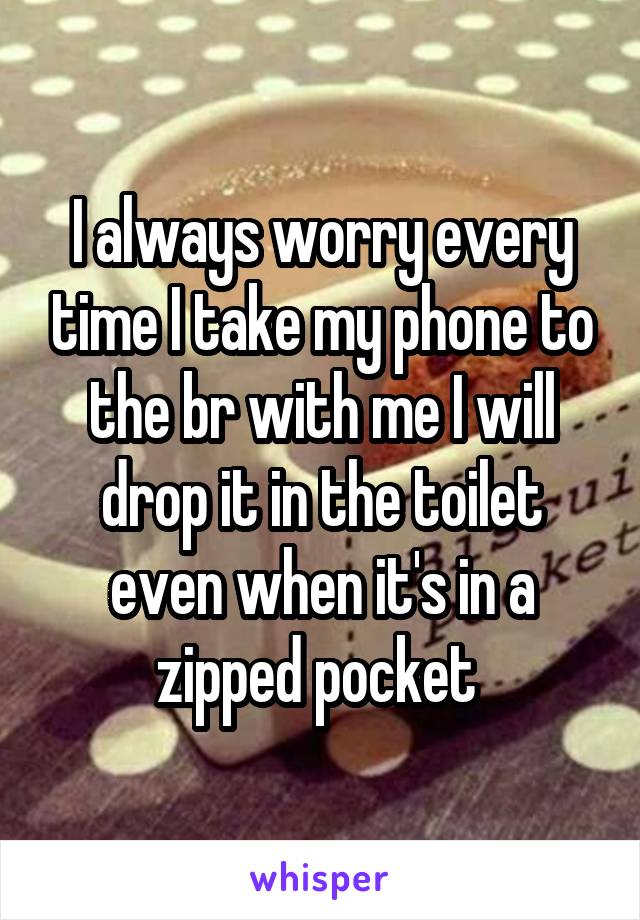 I always worry every time I take my phone to the br with me I will drop it in the toilet even when it's in a zipped pocket 