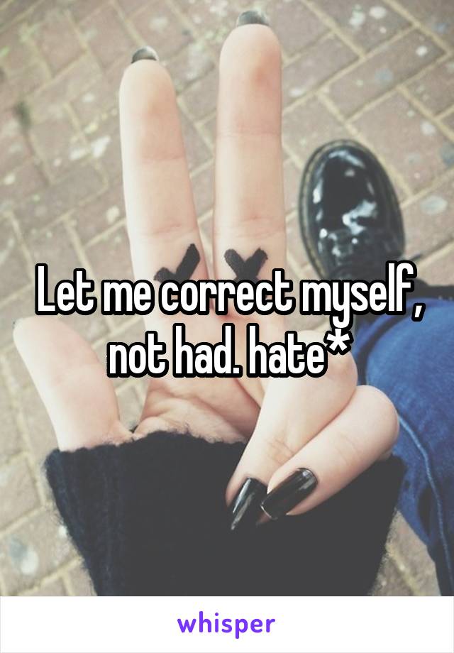 Let me correct myself, not had. hate*