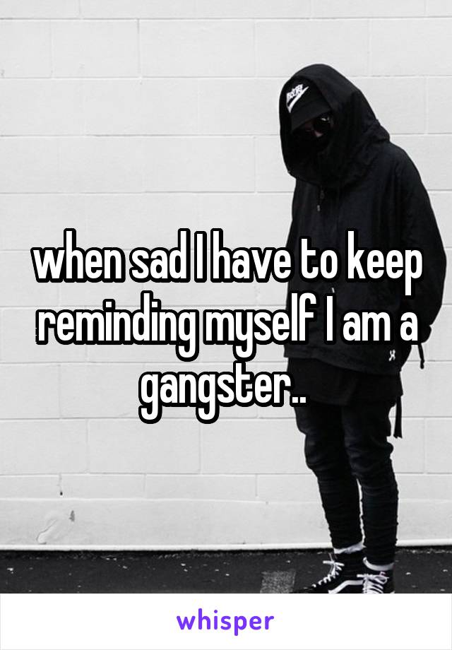 when sad I have to keep reminding myself I am a gangster.. 