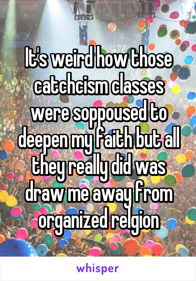 It's weird how those catchcism classes were soppoused to deepen my faith but all they really did was draw me away from organized relgion