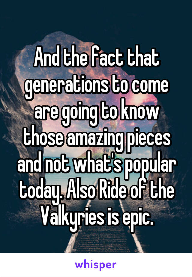 And the fact that generations to come are going to know those amazing pieces and not what's popular today. Also Ride of the Valkyries is epic.