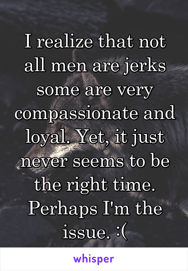 I realize that not all men are jerks some are very compassionate and loyal. Yet, it just never seems to be the right time. Perhaps I'm the issue. :(