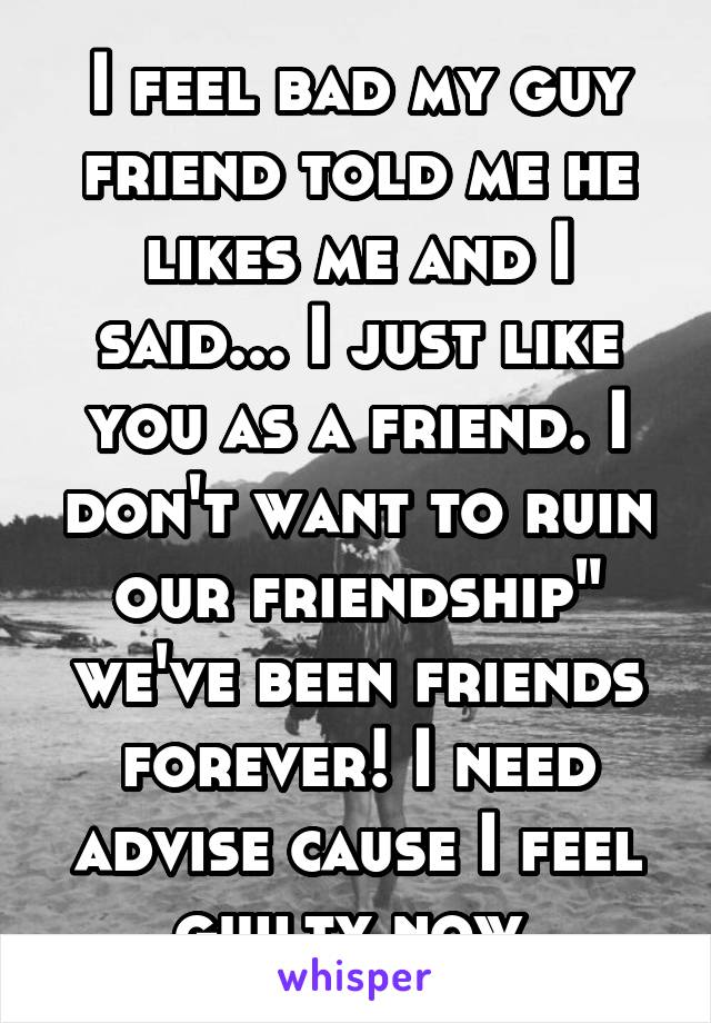 I feel bad my guy friend told me he likes me and I said... I just like you as a friend. I don't want to ruin our friendship" we've been friends forever! I need advise cause I feel guilty now 