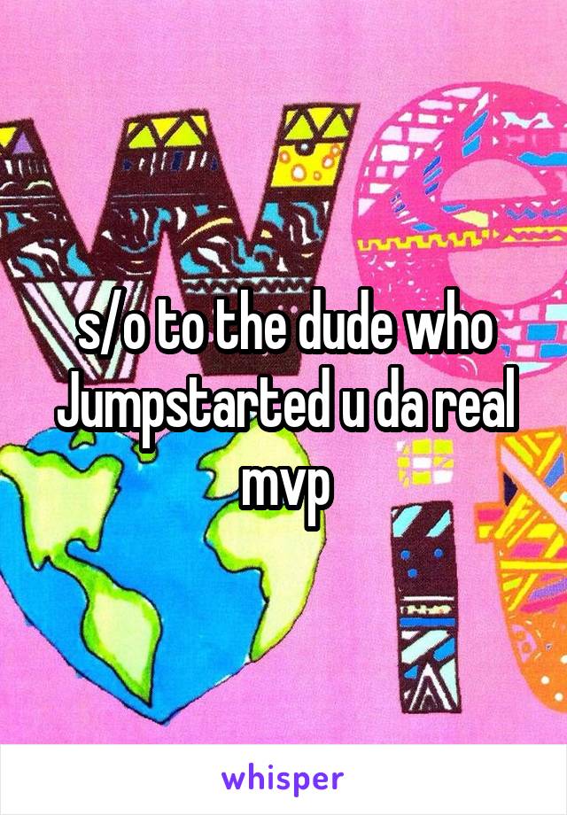 s/o to the dude who Jumpstarted u da real mvp