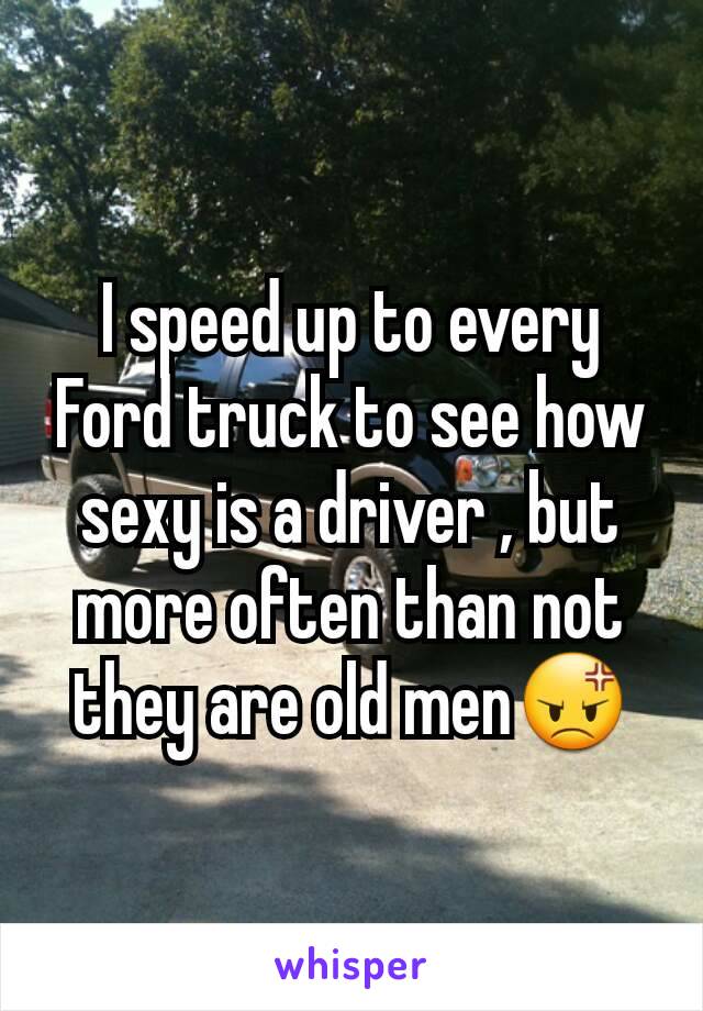 I speed up to every Ford truck to see how sexy is a driver , but more often than not they are old men😡