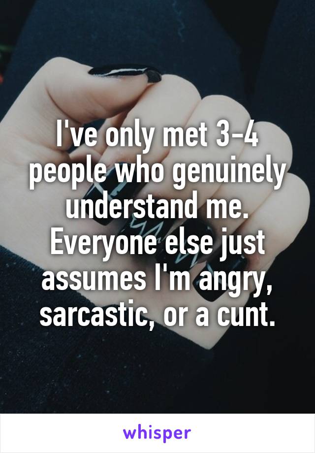 I've only met 3-4 people who genuinely understand me. Everyone else just assumes I'm angry, sarcastic, or a cunt.