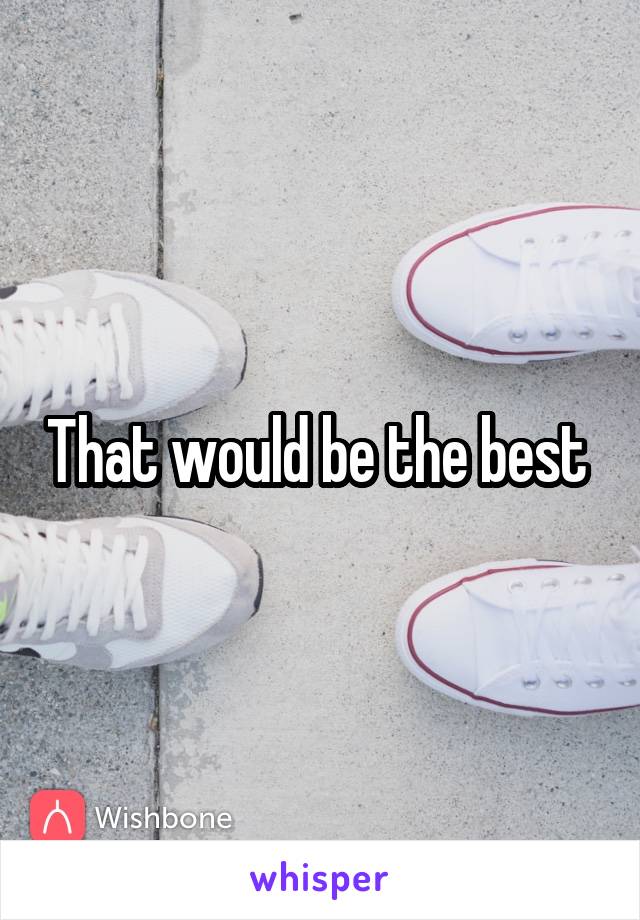 That would be the best 