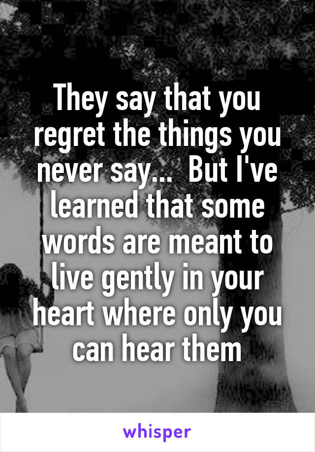 They say that you regret the things you never say...  But I've learned that some words are meant to live gently in your heart where only you can hear them