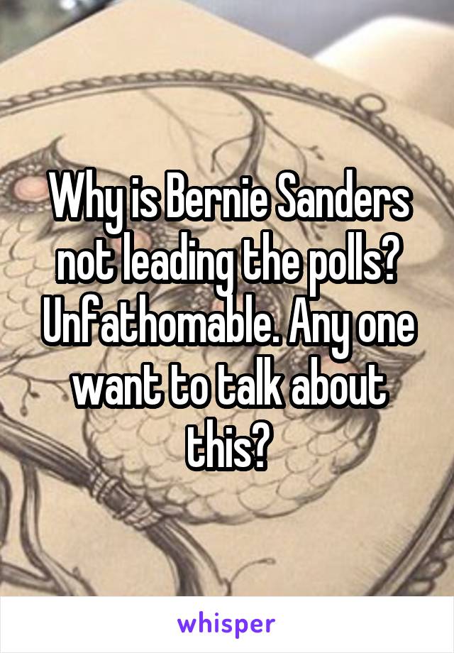 Why is Bernie Sanders not leading the polls? Unfathomable. Any one want to talk about this?