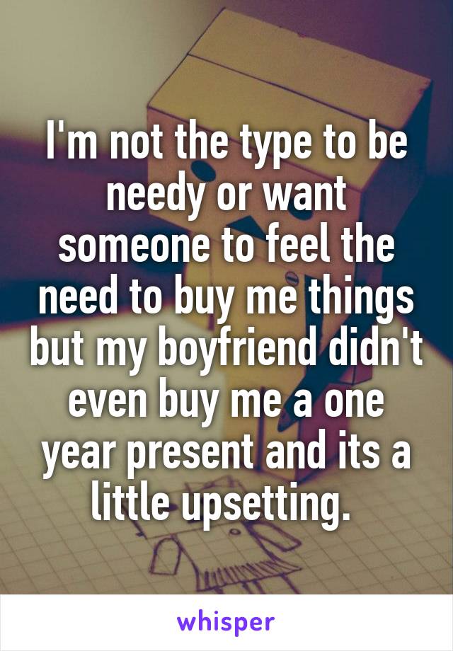 I'm not the type to be needy or want someone to feel the need to buy me things but my boyfriend didn't even buy me a one year present and its a little upsetting. 