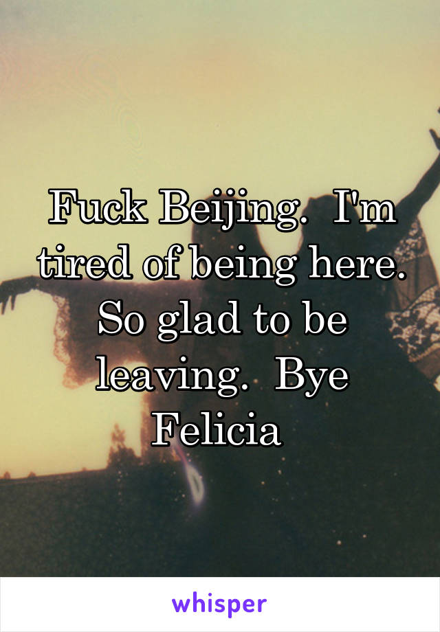 Fuck Beijing.  I'm tired of being here. So glad to be leaving.  Bye Felicia 