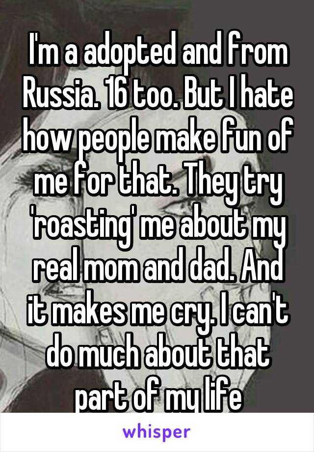 I'm a adopted and from Russia. 16 too. But I hate how people make fun of me for that. They try 'roasting' me about my real mom and dad. And it makes me cry. I can't do much about that part of my life