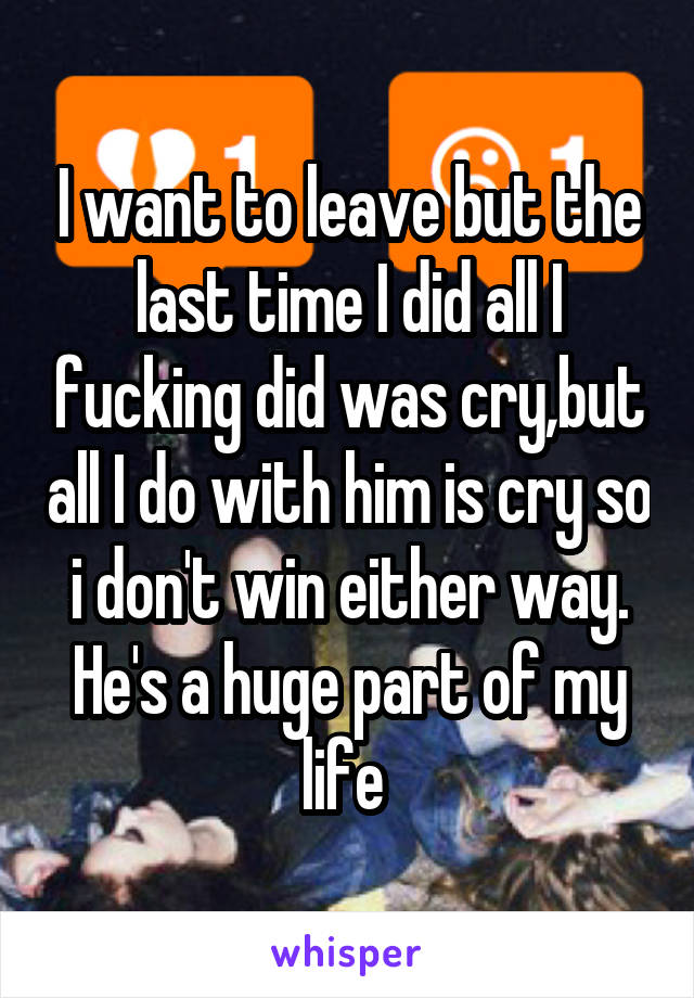 I want to leave but the last time I did all I fucking did was cry,but all I do with him is cry so i don't win either way. He's a huge part of my life 