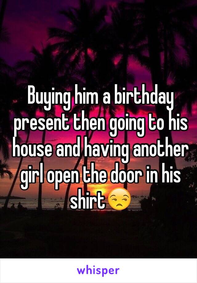Buying him a birthday present then going to his house and having another girl open the door in his shirt😒