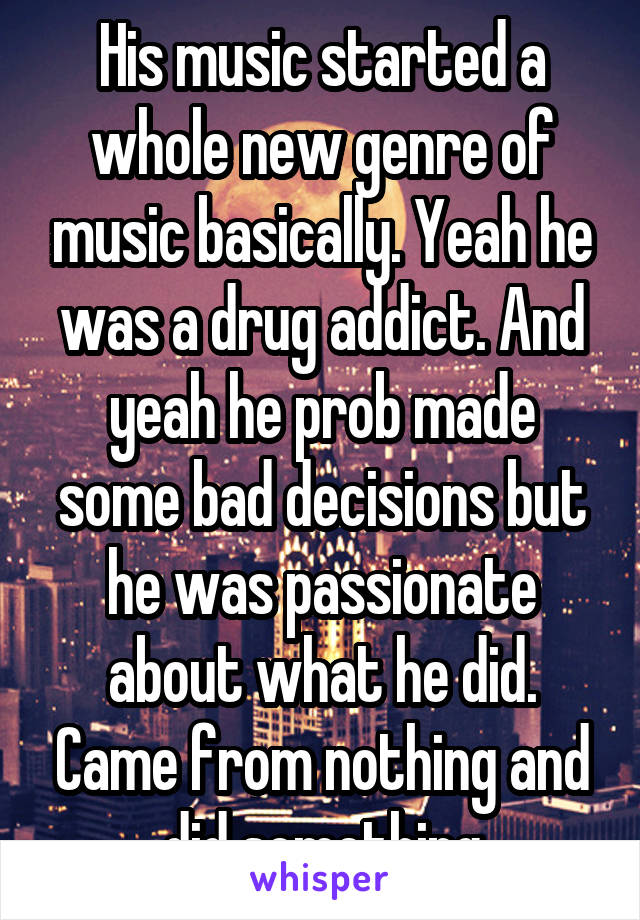 His music started a whole new genre of music basically. Yeah he was a drug addict. And yeah he prob made some bad decisions but he was passionate about what he did. Came from nothing and did something