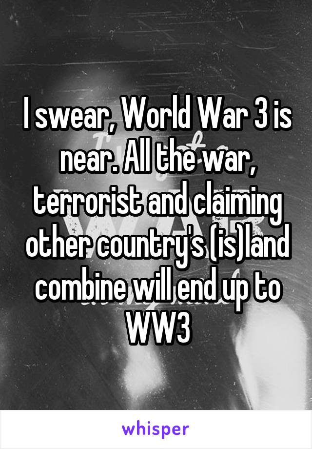 I swear, World War 3 is near. All the war, terrorist and claiming other country's (is)land combine will end up to WW3