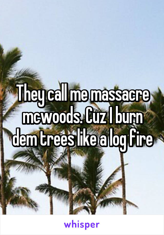 They call me massacre mcwoods. Cuz I burn dem trees like a log fire