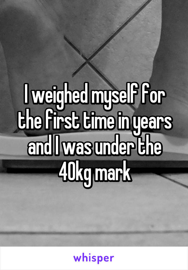 I weighed myself for the first time in years and I was under the 40kg mark