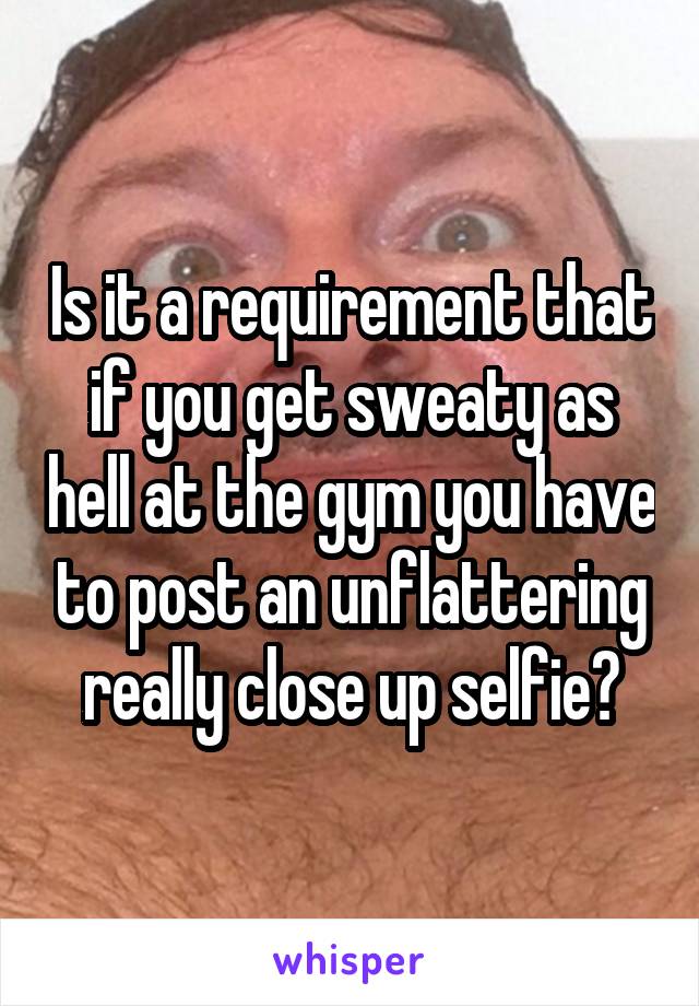 Is it a requirement that if you get sweaty as hell at the gym you have to post an unflattering really close up selfie?