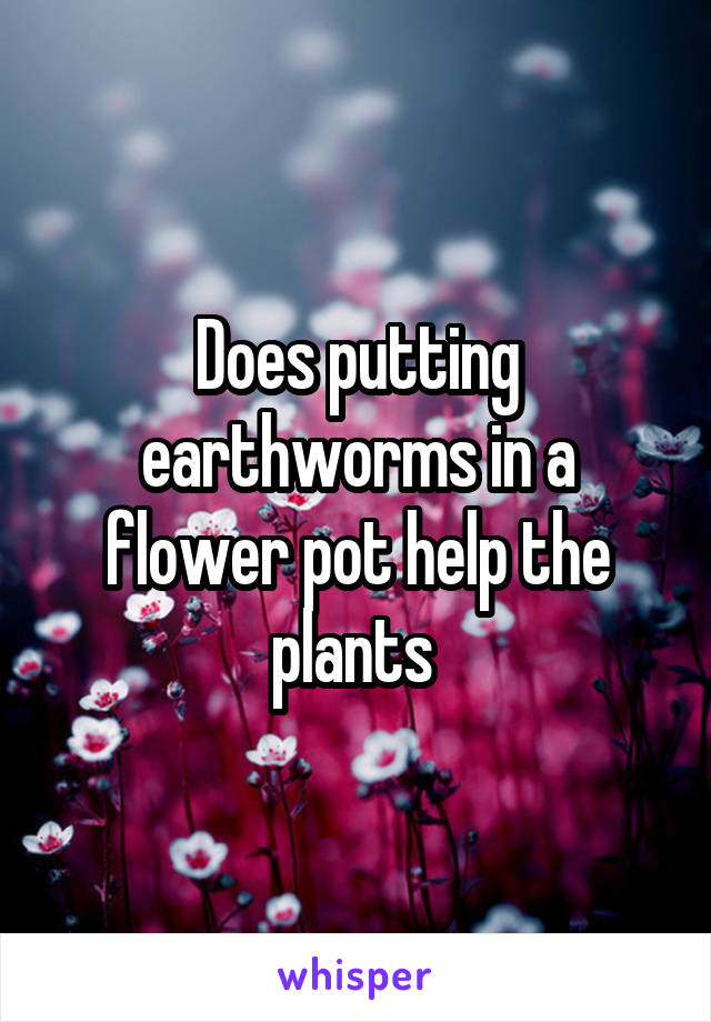 Does putting earthworms in a flower pot help the plants 