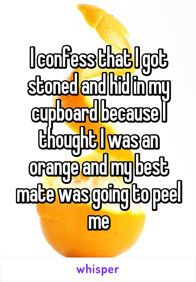 I confess that I got stoned and hid in my cupboard because I thought I was an orange and my best mate was going to peel me