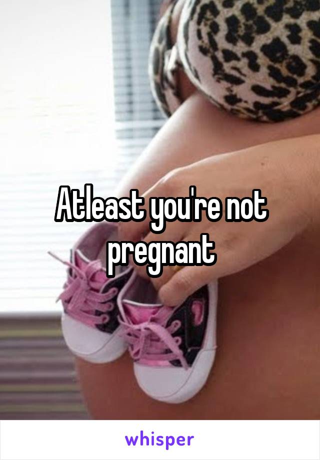 Atleast you're not pregnant