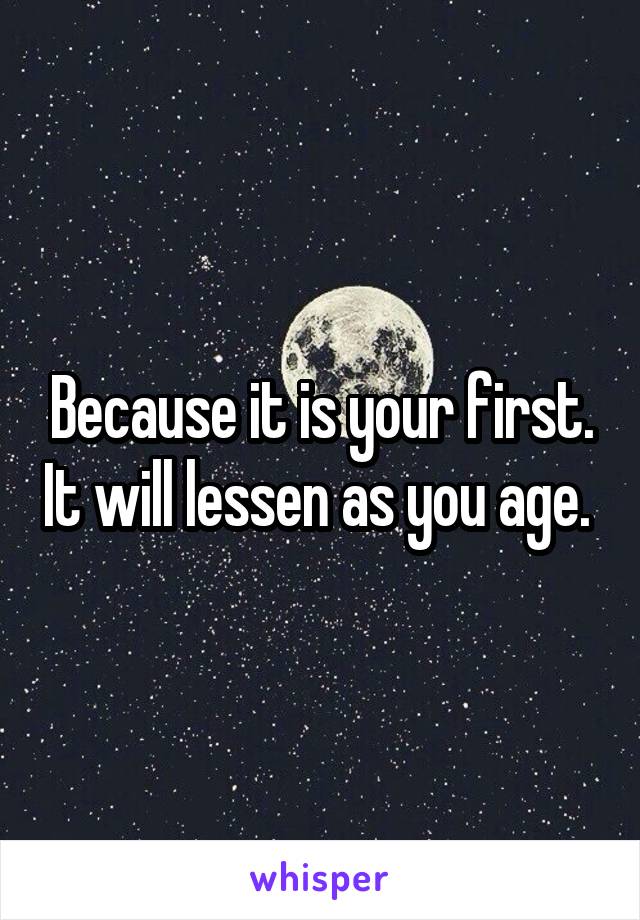 Because it is your first. It will lessen as you age. 