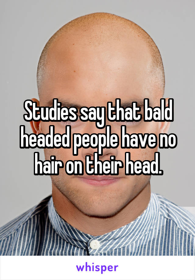 Studies say that bald headed people have no hair on their head.