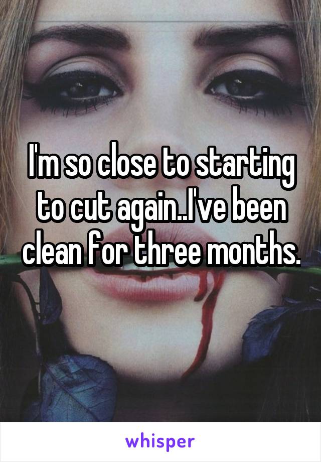 I'm so close to starting to cut again..I've been clean for three months. 