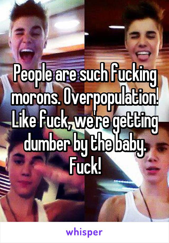 People are such fucking morons. Overpopulation! Like fuck, we're getting dumber by the baby. Fuck!