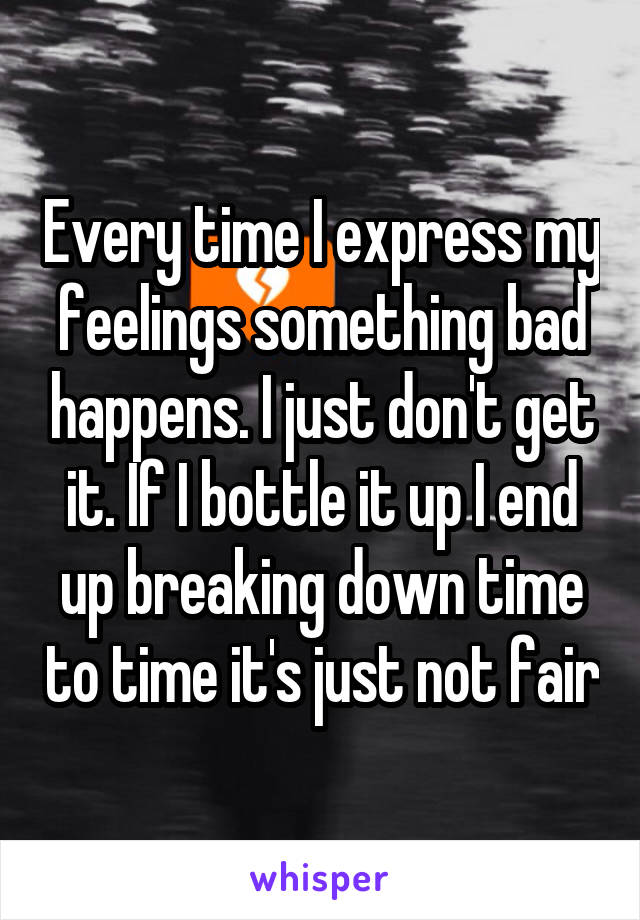 Every time I express my feelings something bad happens. I just don't get it. If I bottle it up I end up breaking down time to time it's just not fair