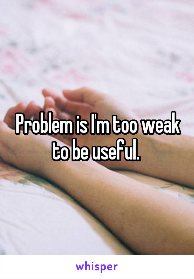 Problem is I'm too weak to be useful. 