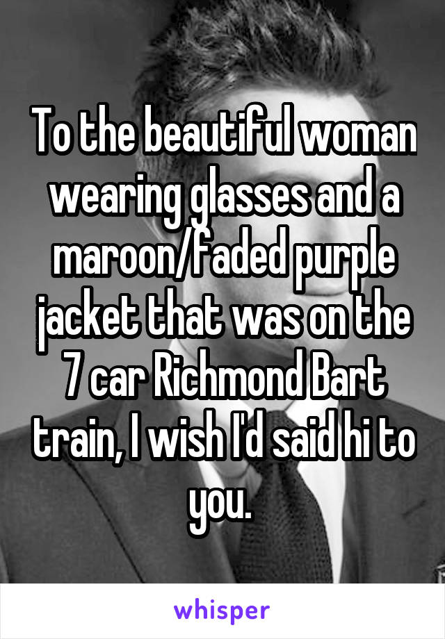 To the beautiful woman wearing glasses and a maroon/faded purple jacket that was on the 7 car Richmond Bart train, I wish I'd said hi to you. 