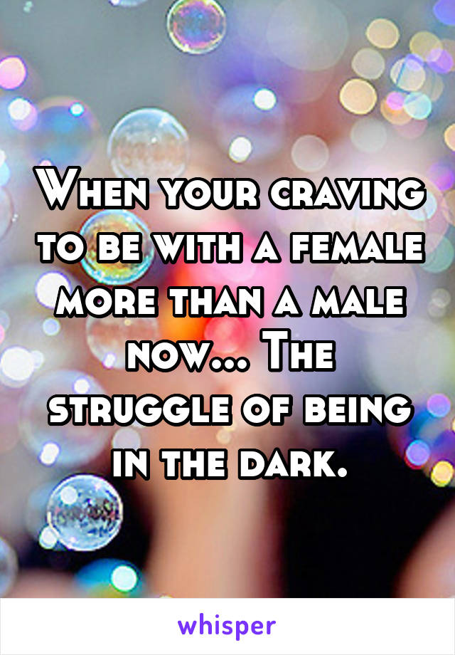 When your craving to be with a female more than a male now... The struggle of being in the dark.